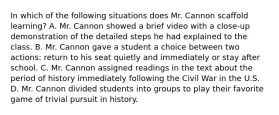 In which of the following situations does Mr. Cannon scaffold learning? A. Mr. Cannon showed a brief video with a close-up demonstration of the detailed steps he had explained to the class. B. Mr. Cannon gave a student a choice between two actions: return to his seat quietly and immediately or stay after school. C. Mr. Cannon assigned readings in the text about the period of history immediately following the Civil War in the U.S. D. Mr. Cannon divided students into groups to play their favorite game of trivial pursuit in history.