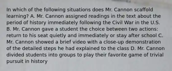 In which of the following situations does Mr. Cannon scaffold learning? A. Mr. Cannon assigned readings in the text about the period of history immediately following the Civil War in the U.S. B. Mr. Cannon gave a student the choice between two actions: return to his seat quietly and immediately or stay after school C. Mr. Cannon showed a brief video with a close-up demonstration of the detailed steps he had explained to the class D. Mr. Cannon divided students into groups to play their favorite game of trivial pursuit in history