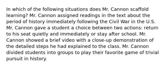 In which of the following situations does Mr. Cannon scaffold learning? Mr. Cannon assigned readings in the text about the period of history immediately following the Civil War in the U.S. Mr. Cannon gave a student a choice between two actions: return to his seat quietly and immediately or stay after school. Mr. Cannon showed a brief video with a close-up demonstration of the detailed steps he had explained to the class. Mr. Cannon divided students into groups to play their favorite game of trivial pursuit in history.