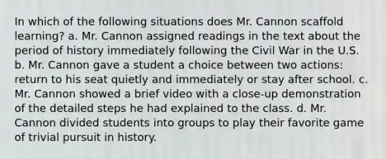 In which of the following situations does Mr. Cannon scaffold learning? a. Mr. Cannon assigned readings in the text about the period of history immediately following the Civil War in the U.S. b. Mr. Cannon gave a student a choice between two actions: return to his seat quietly and immediately or stay after school. c. Mr. Cannon showed a brief video with a close-up demonstration of the detailed steps he had explained to the class. d. Mr. Cannon divided students into groups to play their favorite game of trivial pursuit in history.