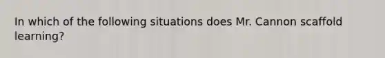 In which of the following situations does Mr. Cannon scaffold learning?