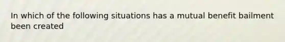 In which of the following situations has a mutual benefit bailment been created