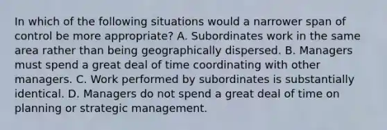 In which of the following situations would a narrower span of control be more appropriate? A. Subordinates work in the same area rather than being geographically dispersed. B. Managers must spend a great deal of time coordinating with other managers. C. Work performed by subordinates is substantially identical. D. Managers do not spend a great deal of time on planning or strategic management.