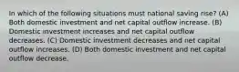 In which of the following situations must national saving rise? (A) Both domestic investment and net capital outflow increase. (B) Domestic investment increases and net capital outflow decreases. (C) Domestic investment decreases and net capital outflow increases. (D) Both domestic investment and net capital outflow decrease.