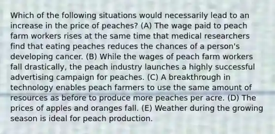 Which of the following situations would necessarily lead to an increase in the price of peaches? (A) The wage paid to peach farm workers rises at the same time that medical researchers find that eating peaches reduces the chances of a person's developing cancer. (B) While the wages of peach farm workers fall drastically, the peach industry launches a highly successful advertising campaign for peaches. (C) A breakthrough in technology enables peach farmers to use the same amount of resources as before to produce more peaches per acre. (D) The prices of apples and oranges fall. (E) Weather during the growing season is ideal for peach production.