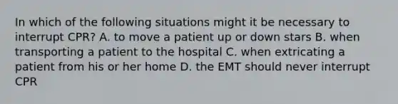 In which of the following situations might it be necessary to interrupt CPR? A. to move a patient up or down stars B. when transporting a patient to the hospital C. when extricating a patient from his or her home D. the EMT should never interrupt CPR