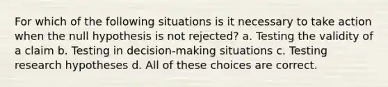 For which of the following situations is it necessary to take action when the null hypothesis is not rejected? a. Testing the validity of a claim b. Testing in decision-making situations c. Testing research hypotheses d. All of these choices are correct.