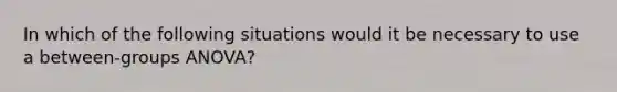 In which of the following situations would it be necessary to use a between-groups ANOVA?