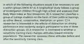 In which of the following situations would it be necessary to use a within-groups ANOV A? A) A longitudinal study follows a group of kindergarten children through high school and assesses their Body Mass Index at four timepoints. B) A researcher classifies a group of college students on the basis of their political leanings, as either liberal, conservative, libertarian, or green. C) A researcher is interested in the effects of distraction on driving performance and randomly assigns participants to one of three distraction groups. D) A researcher is interested in whether a sensitivity training class changes attitudes toward minority populations. The researcher assesses these attitudes before and after the sensitivity training class.