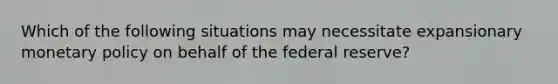 Which of the following situations may necessitate expansionary monetary policy on behalf of the federal reserve?