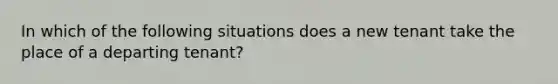 In which of the following situations does a new tenant take the place of a departing tenant?