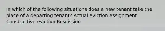 In which of the following situations does a new tenant take the place of a departing tenant? Actual eviction Assignment Constructive eviction Rescission