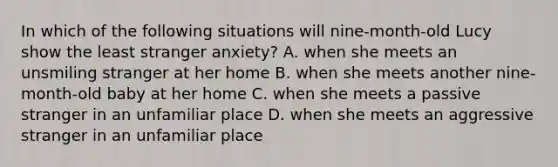 In which of the following situations will nine-month-old Lucy show the least stranger anxiety? A. when she meets an unsmiling stranger at her home B. when she meets another nine-month-old baby at her home C. when she meets a passive stranger in an unfamiliar place D. when she meets an aggressive stranger in an unfamiliar place