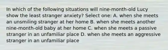 In which of the following situations will nine-month-old Lucy show the least stranger anxiety? Select one: A. when she meets an unsmiling stranger at her home B. when she meets another nine-month-old baby at her home C. when she meets a passive stranger in an unfamiliar place D. when she meets an aggressive stranger in an unfamiliar place