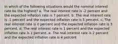 In which of the following situations would the nominal interest rate be the highest? a. The real interest rate is -2 percent and the expected inflation rate is 7 percent. b. The real interest rate is -1 percent and the expected inflation rate is 5 percent. c. The real interest rate is 0 percent and the expected inflation rate is 3 percent. d. The real interest rate is 1 percent and the expected inflation rate is 1 percent. e. The real interest rate is 2 percent and the expected inflation rate is 4 percent