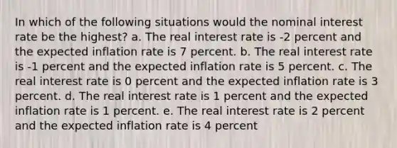 In which of the following situations would the nominal interest rate be the highest? a. The real interest rate is -2 percent and the expected inflation rate is 7 percent. b. The real interest rate is -1 percent and the expected inflation rate is 5 percent. c. The real interest rate is 0 percent and the expected inflation rate is 3 percent. d. The real interest rate is 1 percent and the expected inflation rate is 1 percent. e. The real interest rate is 2 percent and the expected inflation rate is 4 percent