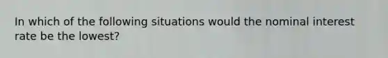In which of the following situations would the nominal interest rate be the lowest?
