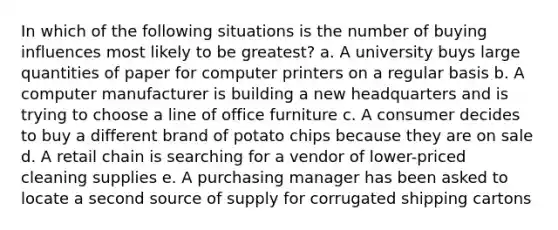 In which of the following situations is the number of buying influences most likely to be greatest? a. A university buys large quantities of paper for computer printers on a regular basis b. A computer manufacturer is building a new headquarters and is trying to choose a line of office furniture c. A consumer decides to buy a different brand of potato chips because they are on sale d. A retail chain is searching for a vendor of lower-priced cleaning supplies e. A purchasing manager has been asked to locate a second source of supply for corrugated shipping cartons