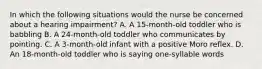 In which the following situations would the nurse be concerned about a hearing impairment? A. A 15-month-old toddler who is babbling B. A 24-month-old toddler who communicates by pointing. C. A 3-month-old infant with a positive Moro reflex. D. An 18-month-old toddler who is saying one-syllable words