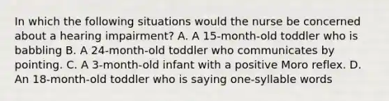 In which the following situations would the nurse be concerned about a hearing impairment? A. A 15-month-old toddler who is babbling B. A 24-month-old toddler who communicates by pointing. C. A 3-month-old infant with a positive Moro reflex. D. An 18-month-old toddler who is saying one-syllable words