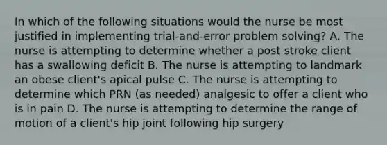 In which of the following situations would the nurse be most justified in implementing trial-and-error problem solving? A. The nurse is attempting to determine whether a post stroke client has a swallowing deficit B. The nurse is attempting to landmark an obese client's apical pulse C. The nurse is attempting to determine which PRN (as needed) analgesic to offer a client who is in pain D. The nurse is attempting to determine the range of motion of a client's hip joint following hip surgery