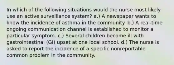 In which of the following situations would the nurse most likely use an active surveillance system? a.) A newspaper wants to know the incidence of asthma in the community. b.) A real-time ongoing communication channel is established to monitor a particular symptom. c.) Several children become ill with gastrointestinal (GI) upset at one local school. d.) The nurse is asked to report the incidence of a specific nonreportable common problem in the community.