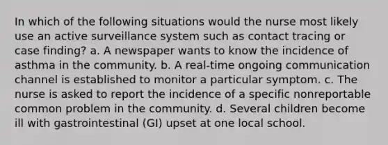 In which of the following situations would the nurse most likely use an active surveillance system such as contact tracing or case finding? a. A newspaper wants to know the incidence of asthma in the community. b. A real-time ongoing communication channel is established to monitor a particular symptom. c. The nurse is asked to report the incidence of a specific nonreportable common problem in the community. d. Several children become ill with gastrointestinal (GI) upset at one local school.