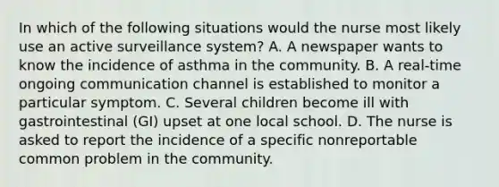 In which of the following situations would the nurse most likely use an active surveillance system? A. A newspaper wants to know the incidence of asthma in the community. B. A real-time ongoing communication channel is established to monitor a particular symptom. C. Several children become ill with gastrointestinal (GI) upset at one local school. D. The nurse is asked to report the incidence of a specific nonreportable common problem in the community.