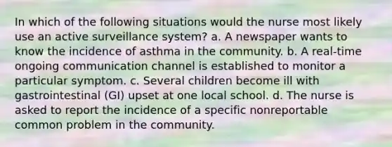 In which of the following situations would the nurse most likely use an active surveillance system? a. A newspaper wants to know the incidence of asthma in the community. b. A real-time ongoing communication channel is established to monitor a particular symptom. c. Several children become ill with gastrointestinal (GI) upset at one local school. d. The nurse is asked to report the incidence of a specific nonreportable common problem in the community.