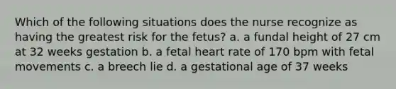 Which of the following situations does the nurse recognize as having the greatest risk for the fetus? a. a fundal height of 27 cm at 32 weeks gestation b. a fetal heart rate of 170 bpm with fetal movements c. a breech lie d. a gestational age of 37 weeks