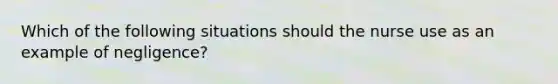 Which of the following situations should the nurse use as an example of negligence?