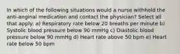 In which of the following situations would a nurse withhold the anti-anginal medication and contact the physician? Select all that apply: a) Respiratory rate below 20 breaths per minute b) Systolic blood pressure below 90 mmHg c) Diastolic blood pressure below 90 mmHg d) Heart rate above 50 bpm e) Heart rate below 50 bpm