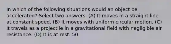 In which of the following situations would an object be accelerated? Select two answers. (A) It moves in a straight line at constant speed. (B) It moves with uniform circular motion. (C) It travels as a projectile in a gravitational field with negligible air resistance. (D) It is at rest. 50