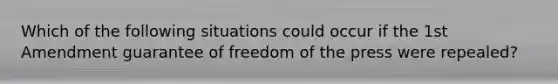 Which of the following situations could occur if the 1st Amendment guarantee of freedom of the press were repealed?