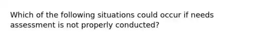 Which of the following situations could occur if needs assessment is not properly conducted?