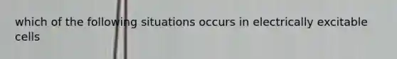 which of the following situations occurs in electrically excitable cells