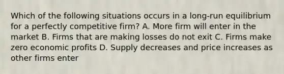 Which of the following situations occurs in a long-run equilibrium for a perfectly competitive firm? A. More firm will enter in the market B. Firms that are making losses do not exit C. Firms make zero economic profits D. Supply decreases and price increases as other firms enter