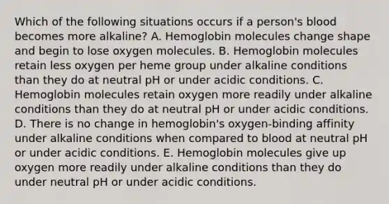 Which of the following situations occurs if a person's blood becomes more alkaline? A. Hemoglobin molecules change shape and begin to lose oxygen molecules. B. Hemoglobin molecules retain less oxygen per heme group under alkaline conditions than they do at neutral pH or under acidic conditions. C. Hemoglobin molecules retain oxygen more readily under alkaline conditions than they do at neutral pH or under acidic conditions. D. There is no change in hemoglobin's oxygen-binding affinity under alkaline conditions when compared to blood at neutral pH or under acidic conditions. E. Hemoglobin molecules give up oxygen more readily under alkaline conditions than they do under neutral pH or under acidic conditions.