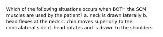 Which of the following situations occurs when BOTH the SCM muscles are used by the patient? a. neck is drawn laterally b. head flexes at the neck c. chin moves superiorly to the contralateral side d. head rotates and is drawn to the shoulders