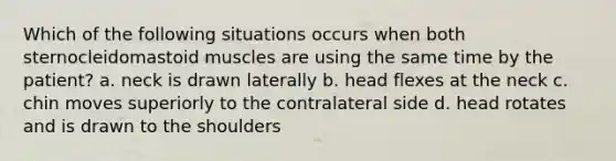 Which of the following situations occurs when both sternocleidomastoid muscles are using the same time by the patient? a. neck is drawn laterally b. head flexes at the neck c. chin moves superiorly to the contralateral side d. head rotates and is drawn to the shoulders