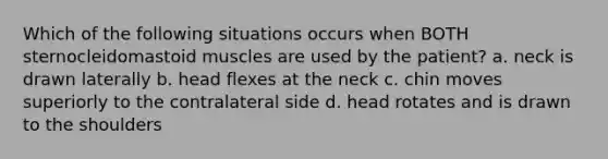 Which of the following situations occurs when BOTH sternocleidomastoid muscles are used by the patient? a. neck is drawn laterally b. head flexes at the neck c. chin moves superiorly to the contralateral side d. head rotates and is drawn to the shoulders