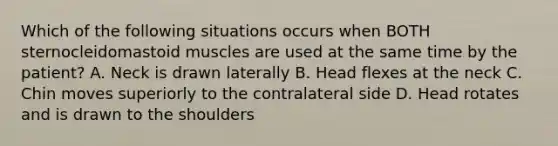 Which of the following situations occurs when BOTH sternocleidomastoid muscles are used at the same time by the patient? A. Neck is drawn laterally B. Head flexes at the neck C. Chin moves superiorly to the contralateral side D. Head rotates and is drawn to the shoulders