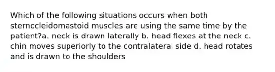 Which of the following situations occurs when both sternocleidomastoid muscles are using the same time by the patient?a. neck is drawn laterally b. head flexes at the neck c. chin moves superiorly to the contralateral side d. head rotates and is drawn to the shoulders