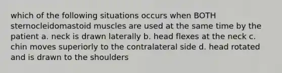 which of the following situations occurs when BOTH sternocleidomastoid muscles are used at the same time by the patient a. neck is drawn laterally b. head flexes at the neck c. chin moves superiorly to the contralateral side d. head rotated and is drawn to the shoulders