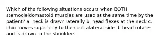 Which of the following situations occurs when BOTH sternocleidomastoid muscles are used at the same time by the patient? a. neck is drawn laterally b. head flexes at the neck c. chin moves superiorly to the contralateral side d. head rotates and is drawn to the shoulders