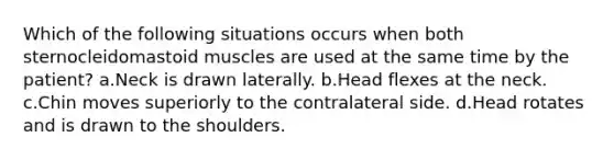 Which of the following situations occurs when both sternocleidomastoid muscles are used at the same time by the patient? a.Neck is drawn laterally. b.Head flexes at the neck. c.Chin moves superiorly to the contralateral side. d.Head rotates and is drawn to the shoulders.