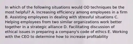 In which of the following situations would OD techniques be the most helpful? A. Increasing efficiency among employees in a firm B. Assisting employees in dealing with stressful situations C. Helping employees from two similar organizations work better together in a strategic alliance D. Facilitating discussion of ethical issues in preparing a company's code of ethics E. Working with the CEO to determine how to increase profitability