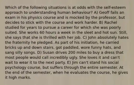 Which of the following situations is at odds with the self-esteem approach to understanding human behaviour? A) Geoff fails an exam in his physics course and is mocked by the professor, but decides to stick with the course and work harder. B) Rachel studied for years to pursue a career for which she was poorly suited. She works 60 hours a week in the sleet and hot sun. Still, she says that she is thrilled with her job. C) John absolutely hates the fraternity he pledged. As part of his initiation, he carried bricks up and down stairs, got paddled, wore funny hats, and sang silly songs. D) Susan drives 200 miles to buy a dress that most people would call incredibly ugly. She loves it and can't wait to wear it to the next party. E) Jim can't stand his social psychology course, but suffers through the entire semester. At the end of the semester, when he evaluates the course, he gives it high marks.