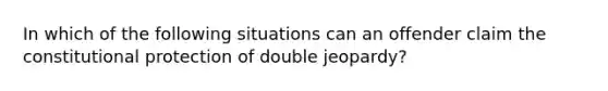 In which of the following situations can an offender claim the constitutional protection of double jeopardy?