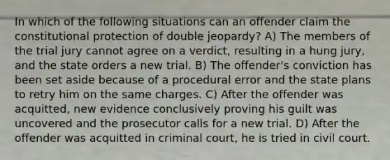 In which of the following situations can an offender claim the constitutional protection of double jeopardy? A) The members of the trial jury cannot agree on a verdict, resulting in a hung jury, and the state orders a new trial. B) The offender's conviction has been set aside because of a procedural error and the state plans to retry him on the same charges. C) After the offender was acquitted, new evidence conclusively proving his guilt was uncovered and the prosecutor calls for a new trial. D) After the offender was acquitted in criminal court, he is tried in civil court.